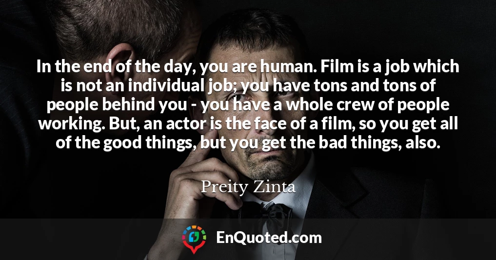 In the end of the day, you are human. Film is a job which is not an individual job; you have tons and tons of people behind you - you have a whole crew of people working. But, an actor is the face of a film, so you get all of the good things, but you get the bad things, also.