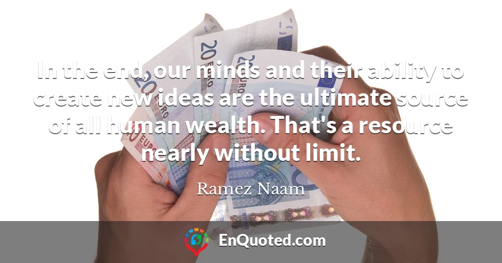 In the end, our minds and their ability to create new ideas are the ultimate source of all human wealth. That's a resource nearly without limit.