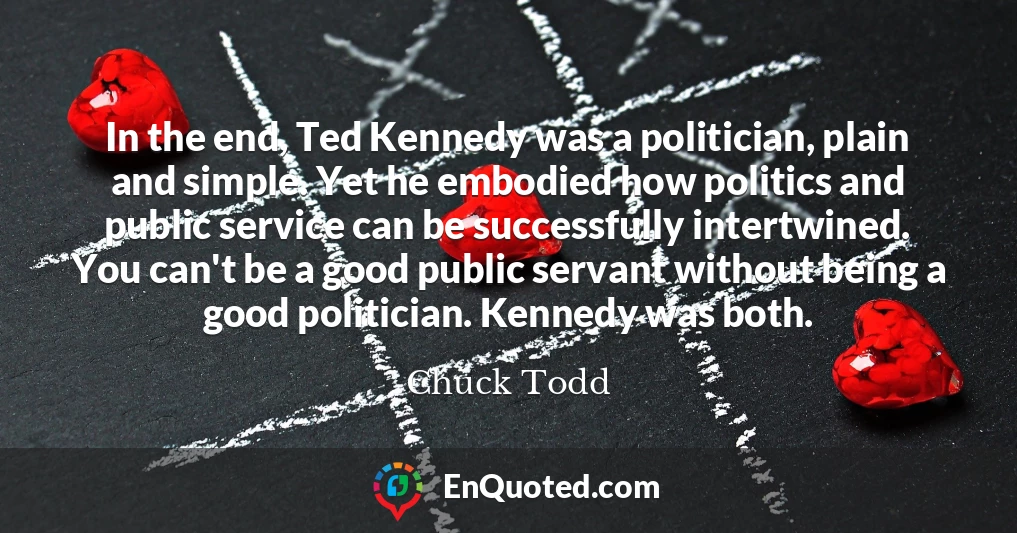 In the end, Ted Kennedy was a politician, plain and simple. Yet he embodied how politics and public service can be successfully intertwined. You can't be a good public servant without being a good politician. Kennedy was both.
