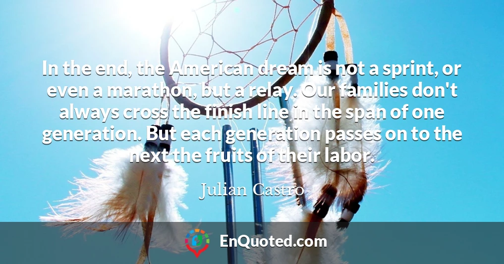 In the end, the American dream is not a sprint, or even a marathon, but a relay. Our families don't always cross the finish line in the span of one generation. But each generation passes on to the next the fruits of their labor.