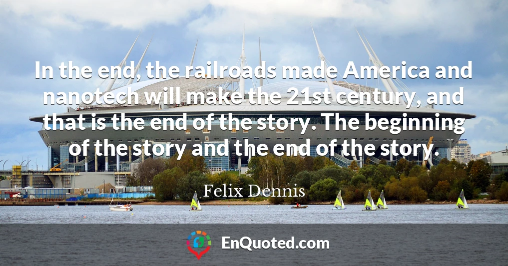 In the end, the railroads made America and nanotech will make the 21st century, and that is the end of the story. The beginning of the story and the end of the story.