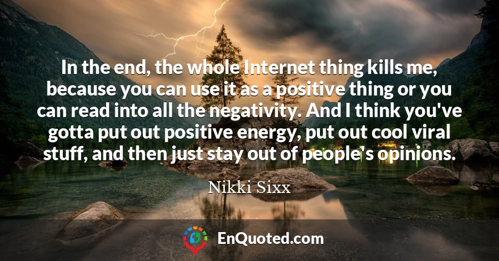 In the end, the whole Internet thing kills me, because you can use it as a positive thing or you can read into all the negativity. And I think you've gotta put out positive energy, put out cool viral stuff, and then just stay out of people's opinions.