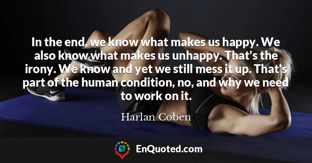 In the end, we know what makes us happy. We also know what makes us unhappy. That's the irony. We know and yet we still mess it up. That's part of the human condition, no, and why we need to work on it.