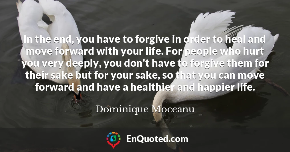 In the end, you have to forgive in order to heal and move forward with your life. For people who hurt you very deeply, you don't have to forgive them for their sake but for your sake, so that you can move forward and have a healthier and happier life.
