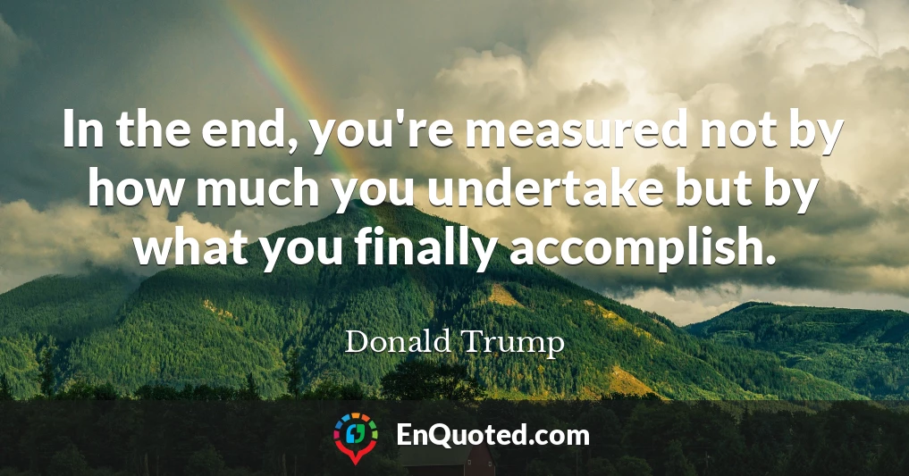 In the end, you're measured not by how much you undertake but by what you finally accomplish.