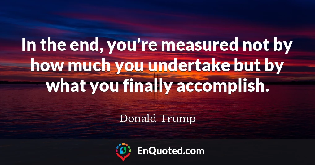 In the end, you're measured not by how much you undertake but by what you finally accomplish.