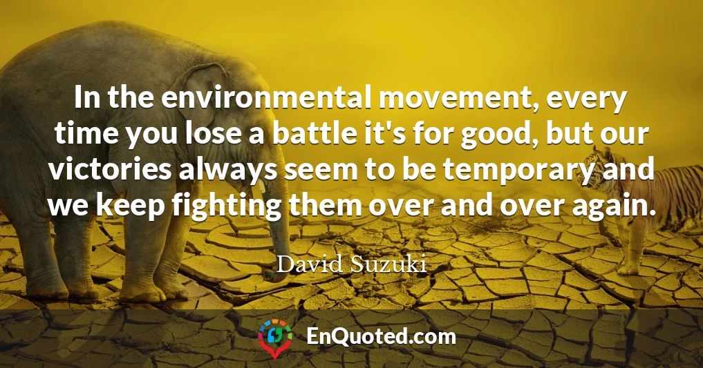In the environmental movement, every time you lose a battle it's for good, but our victories always seem to be temporary and we keep fighting them over and over again.