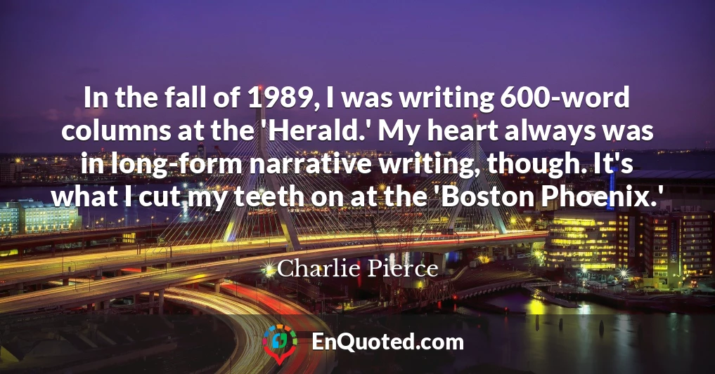 In the fall of 1989, I was writing 600-word columns at the 'Herald.' My heart always was in long-form narrative writing, though. It's what I cut my teeth on at the 'Boston Phoenix.'