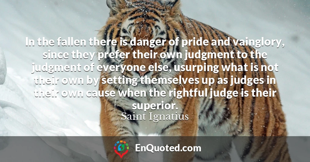 In the fallen there is danger of pride and vainglory, since they prefer their own judgment to the judgment of everyone else, usurping what is not their own by setting themselves up as judges in their own cause when the rightful judge is their superior.