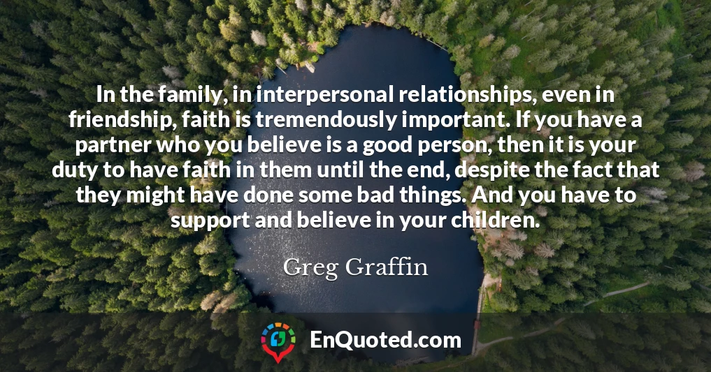 In the family, in interpersonal relationships, even in friendship, faith is tremendously important. If you have a partner who you believe is a good person, then it is your duty to have faith in them until the end, despite the fact that they might have done some bad things. And you have to support and believe in your children.