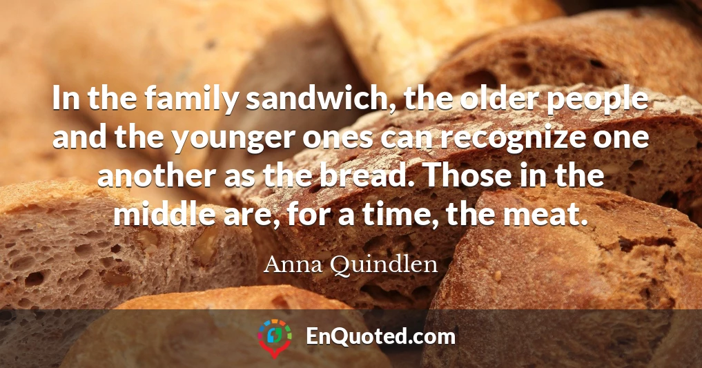 In the family sandwich, the older people and the younger ones can recognize one another as the bread. Those in the middle are, for a time, the meat.