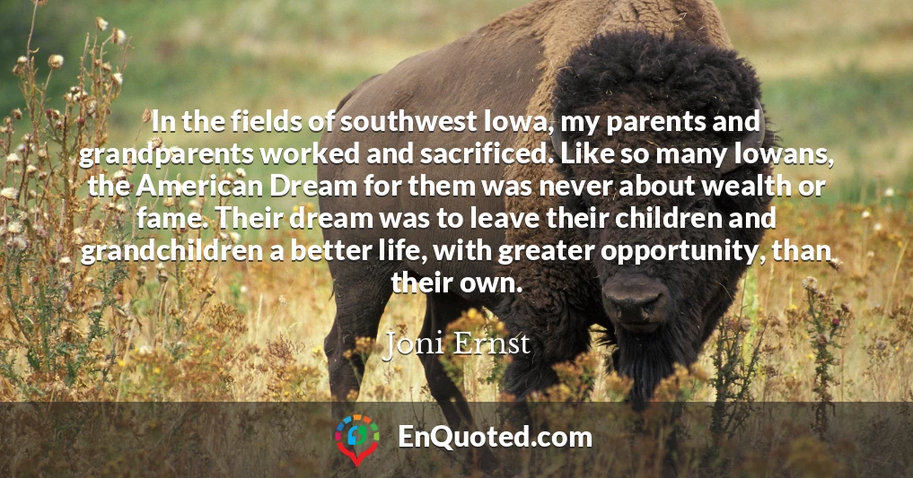 In the fields of southwest Iowa, my parents and grandparents worked and sacrificed. Like so many Iowans, the American Dream for them was never about wealth or fame. Their dream was to leave their children and grandchildren a better life, with greater opportunity, than their own.
