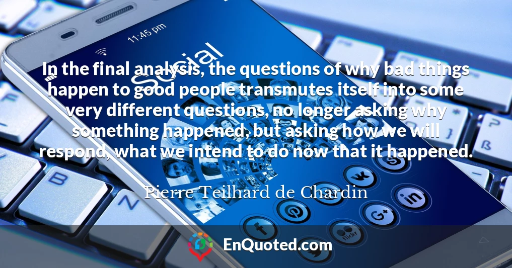 In the final analysis, the questions of why bad things happen to good people transmutes itself into some very different questions, no longer asking why something happened, but asking how we will respond, what we intend to do now that it happened.