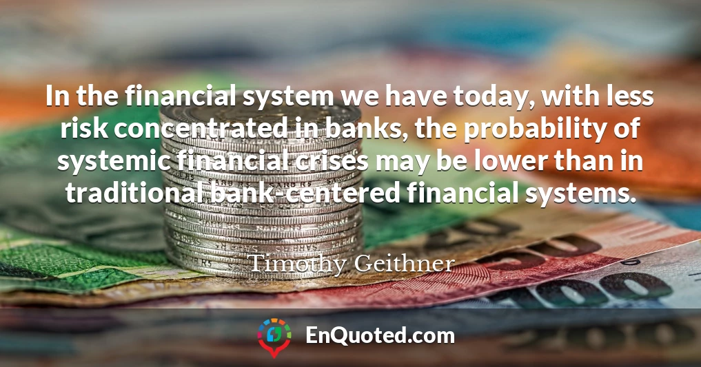 In the financial system we have today, with less risk concentrated in banks, the probability of systemic financial crises may be lower than in traditional bank-centered financial systems.