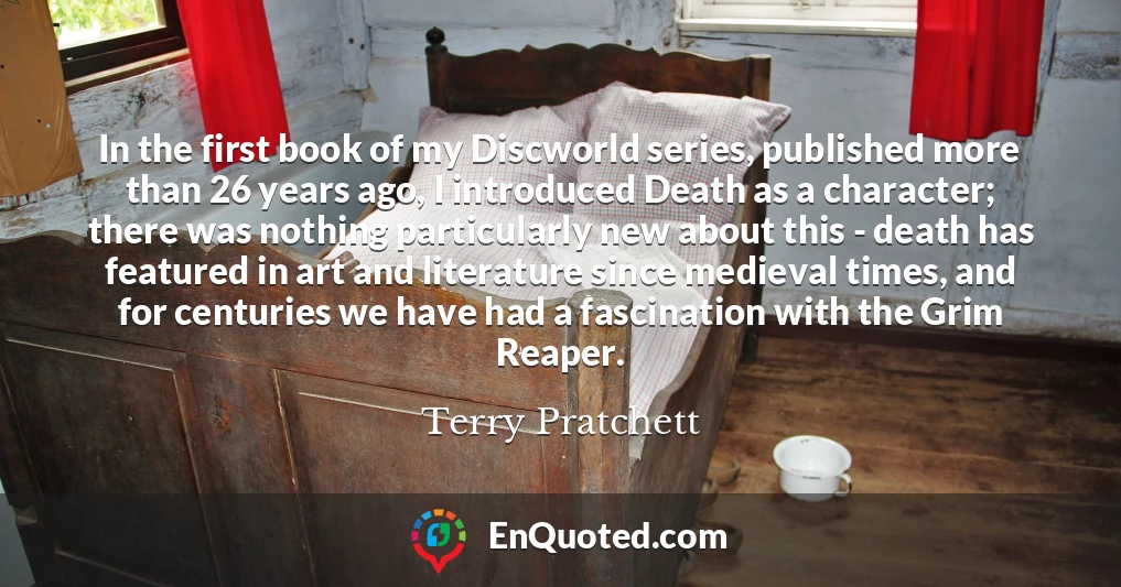 In the first book of my Discworld series, published more than 26 years ago, I introduced Death as a character; there was nothing particularly new about this - death has featured in art and literature since medieval times, and for centuries we have had a fascination with the Grim Reaper.