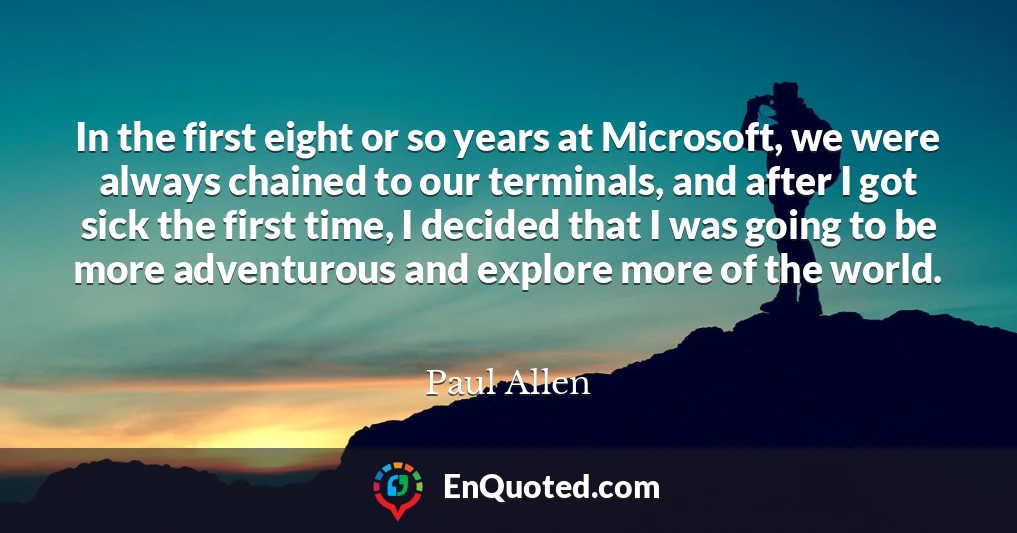 In the first eight or so years at Microsoft, we were always chained to our terminals, and after I got sick the first time, I decided that I was going to be more adventurous and explore more of the world.