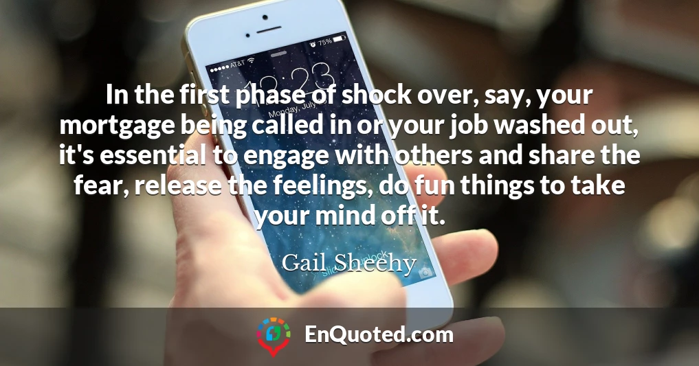 In the first phase of shock over, say, your mortgage being called in or your job washed out, it's essential to engage with others and share the fear, release the feelings, do fun things to take your mind off it.
