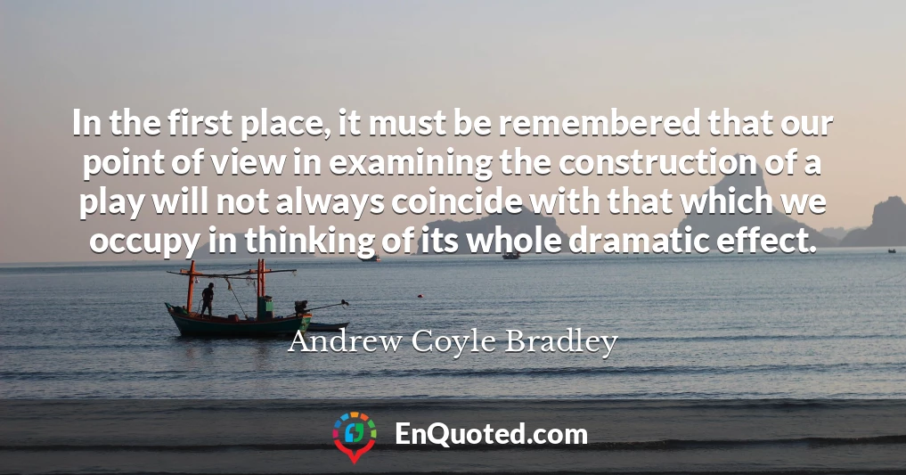 In the first place, it must be remembered that our point of view in examining the construction of a play will not always coincide with that which we occupy in thinking of its whole dramatic effect.