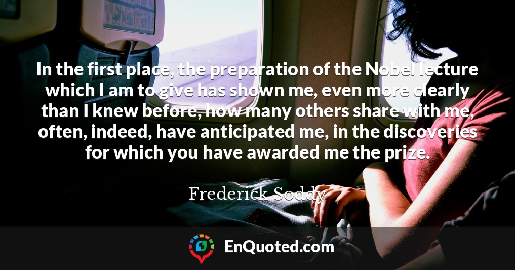 In the first place, the preparation of the Nobel lecture which I am to give has shown me, even more clearly than I knew before, how many others share with me, often, indeed, have anticipated me, in the discoveries for which you have awarded me the prize.