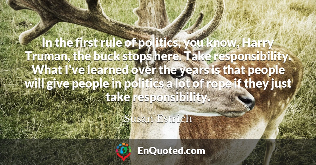 In the first rule of politics, you know, Harry Truman, the buck stops here. Take responsibility. What I've learned over the years is that people will give people in politics a lot of rope if they just take responsibility.