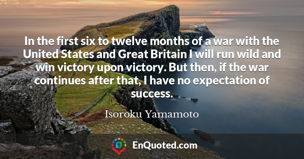 In the first six to twelve months of a war with the United States and Great Britain I will run wild and win victory upon victory. But then, if the war continues after that, I have no expectation of success.