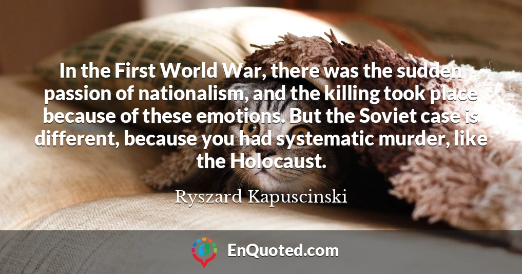 In the First World War, there was the sudden passion of nationalism, and the killing took place because of these emotions. But the Soviet case is different, because you had systematic murder, like the Holocaust.