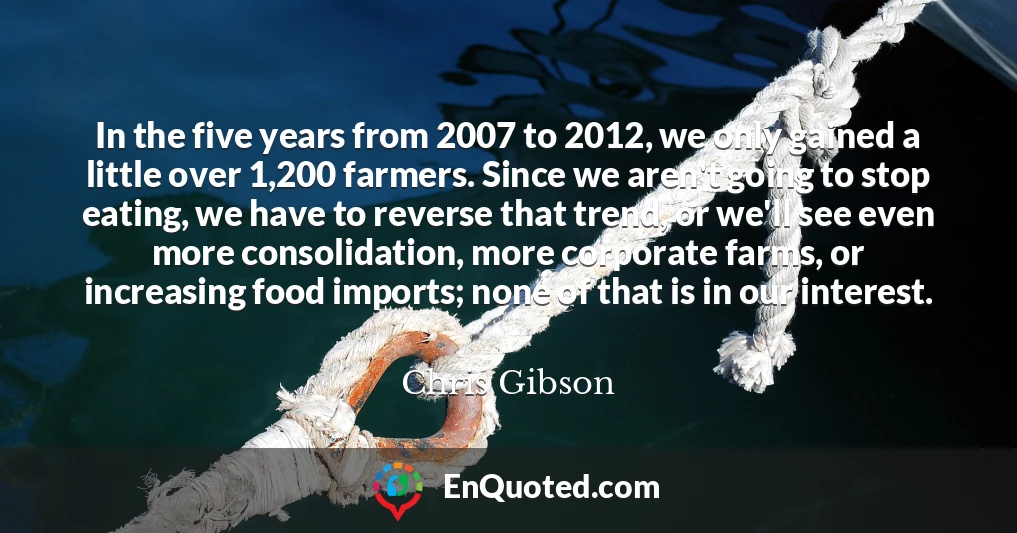 In the five years from 2007 to 2012, we only gained a little over 1,200 farmers. Since we aren't going to stop eating, we have to reverse that trend, or we'll see even more consolidation, more corporate farms, or increasing food imports; none of that is in our interest.
