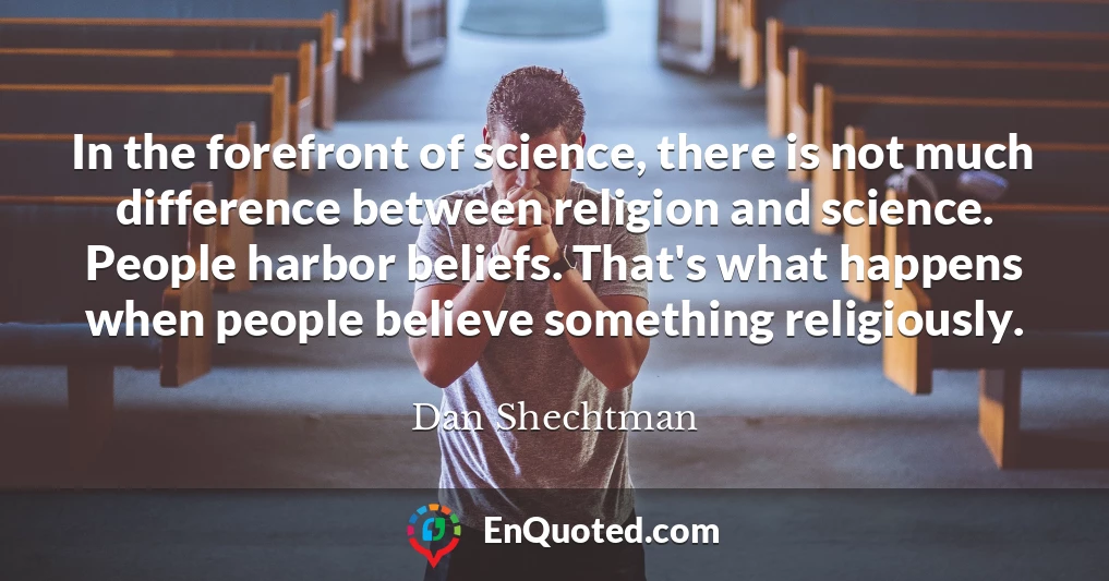 In the forefront of science, there is not much difference between religion and science. People harbor beliefs. That's what happens when people believe something religiously.