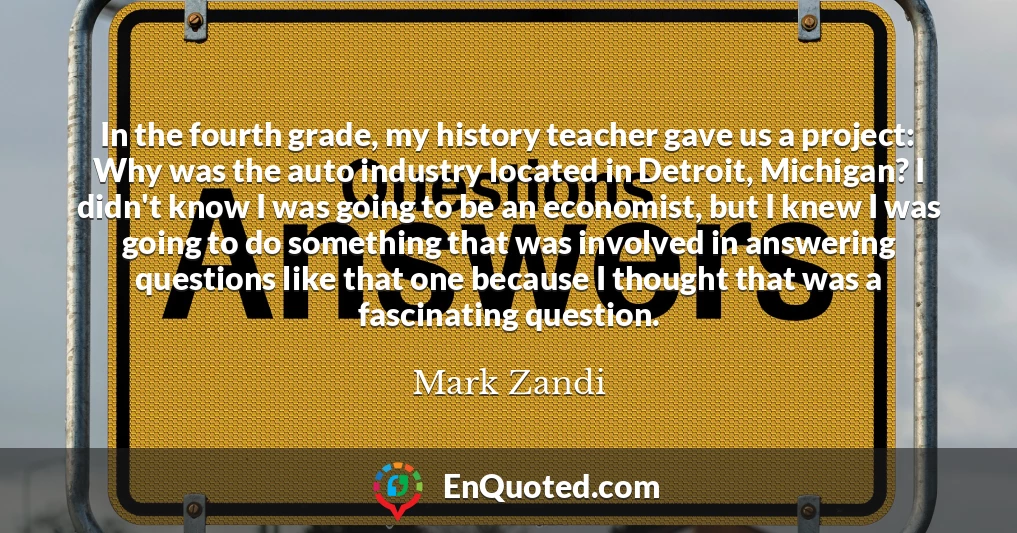 In the fourth grade, my history teacher gave us a project: Why was the auto industry located in Detroit, Michigan? I didn't know I was going to be an economist, but I knew I was going to do something that was involved in answering questions like that one because I thought that was a fascinating question.