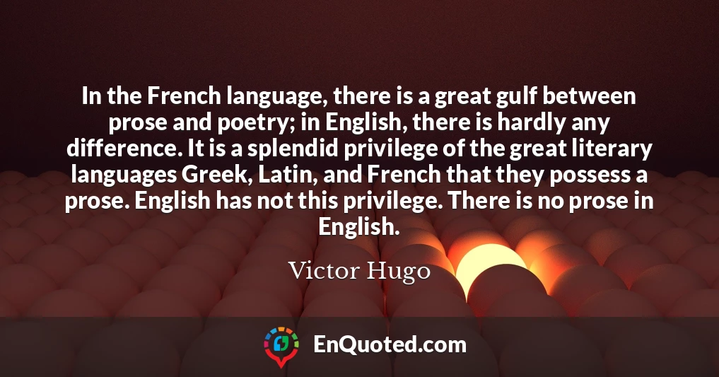 In the French language, there is a great gulf between prose and poetry; in English, there is hardly any difference. It is a splendid privilege of the great literary languages Greek, Latin, and French that they possess a prose. English has not this privilege. There is no prose in English.