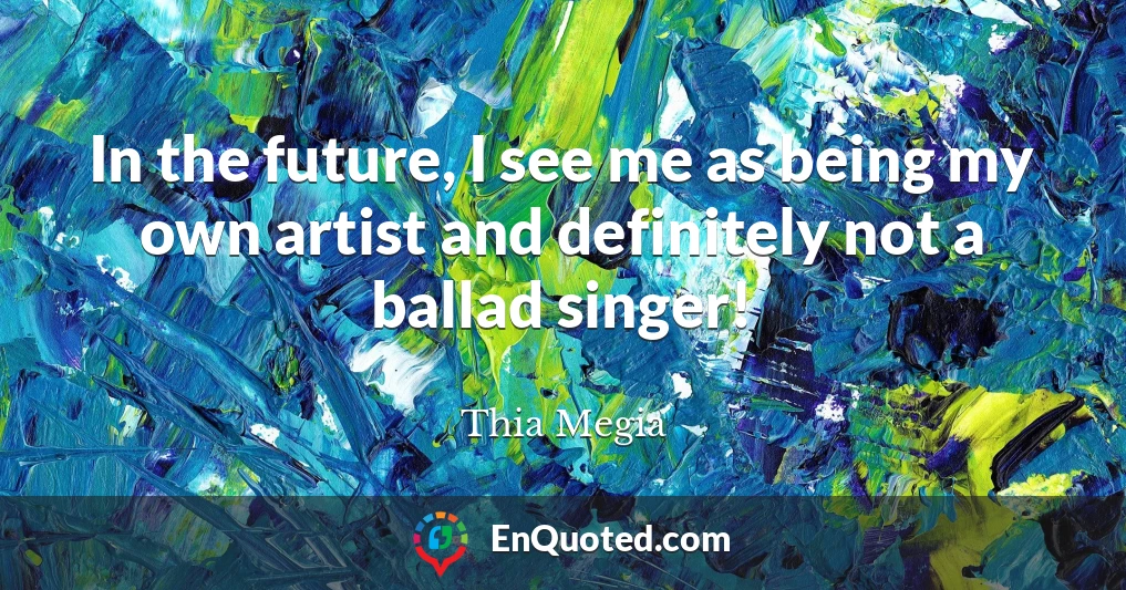 In the future, I see me as being my own artist and definitely not a ballad singer!