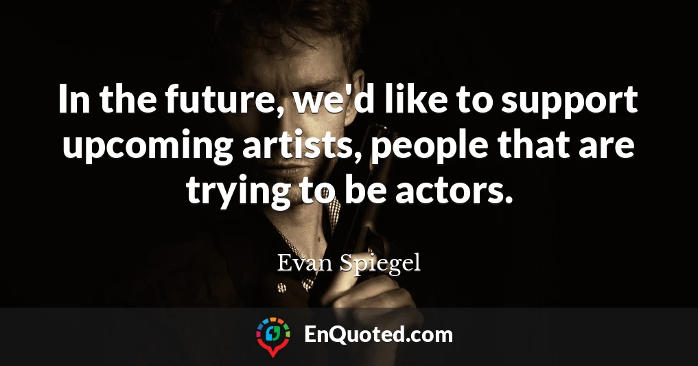 In the future, we'd like to support upcoming artists, people that are trying to be actors.