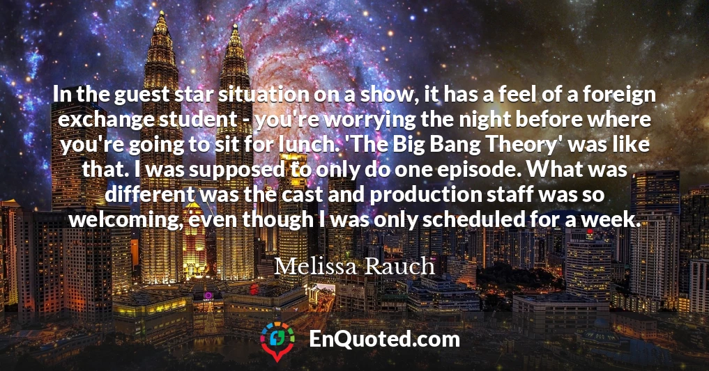 In the guest star situation on a show, it has a feel of a foreign exchange student - you're worrying the night before where you're going to sit for lunch. 'The Big Bang Theory' was like that. I was supposed to only do one episode. What was different was the cast and production staff was so welcoming, even though I was only scheduled for a week.