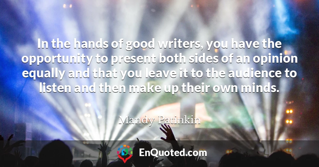 In the hands of good writers, you have the opportunity to present both sides of an opinion equally and that you leave it to the audience to listen and then make up their own minds.