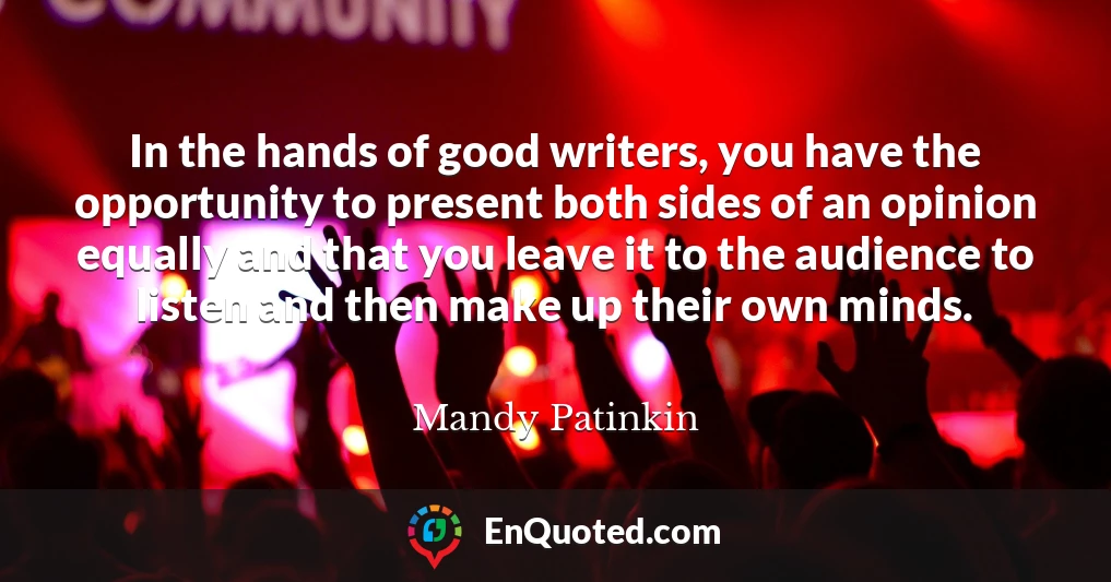 In the hands of good writers, you have the opportunity to present both sides of an opinion equally and that you leave it to the audience to listen and then make up their own minds.