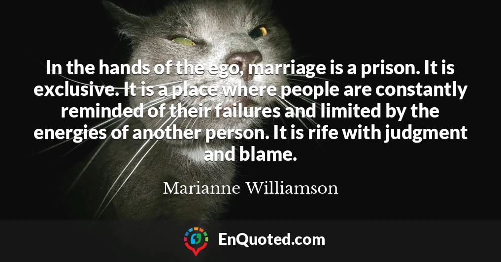 In the hands of the ego, marriage is a prison. It is exclusive. It is a place where people are constantly reminded of their failures and limited by the energies of another person. It is rife with judgment and blame.
