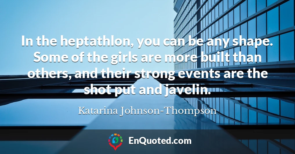 In the heptathlon, you can be any shape. Some of the girls are more built than others, and their strong events are the shot put and javelin.