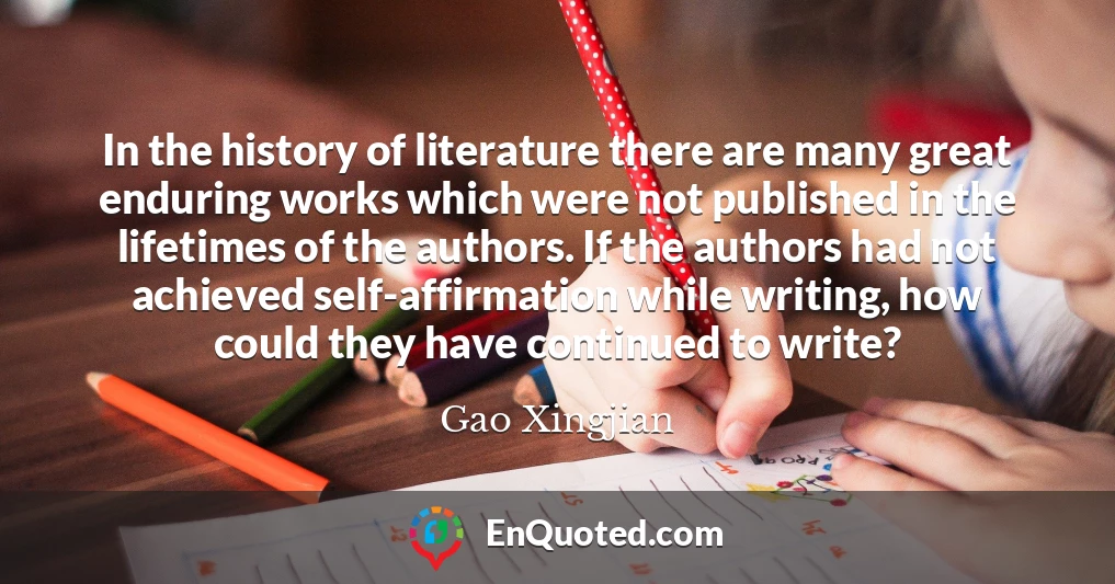 In the history of literature there are many great enduring works which were not published in the lifetimes of the authors. If the authors had not achieved self-affirmation while writing, how could they have continued to write?
