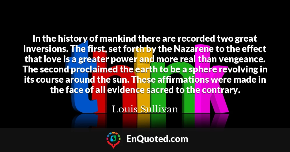 In the history of mankind there are recorded two great Inversions. The first, set forth by the Nazarene to the effect that love is a greater power and more real than vengeance. The second proclaimed the earth to be a sphere revolving in its course around the sun. These affirmations were made in the face of all evidence sacred to the contrary.