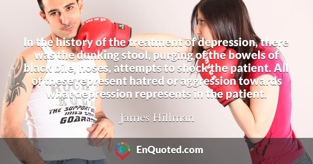 In the history of the treatment of depression, there was the dunking stool, purging of the bowels of black bile, hoses, attempts to shock the patient. All of these represent hatred or aggression towards what depression represents in the patient.
