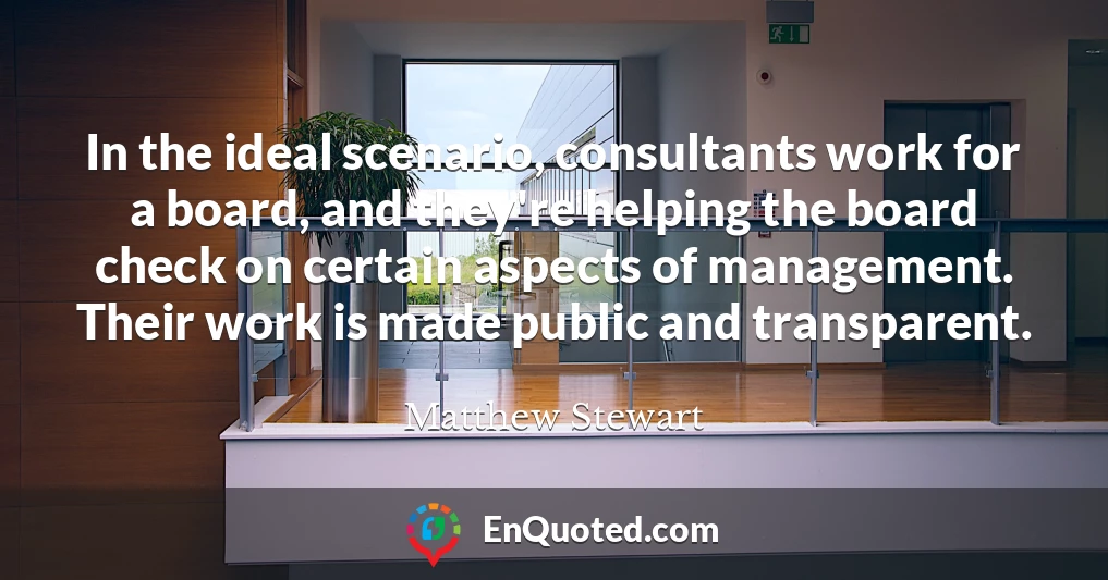 In the ideal scenario, consultants work for a board, and they're helping the board check on certain aspects of management. Their work is made public and transparent.
