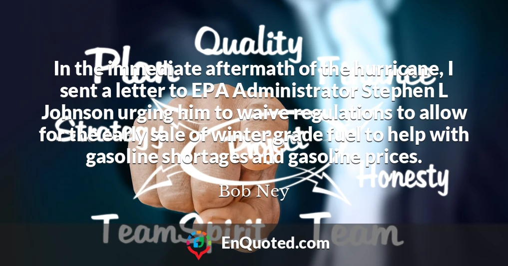In the immediate aftermath of the hurricane, I sent a letter to EPA Administrator Stephen L Johnson urging him to waive regulations to allow for the early sale of winter grade fuel to help with gasoline shortages and gasoline prices.