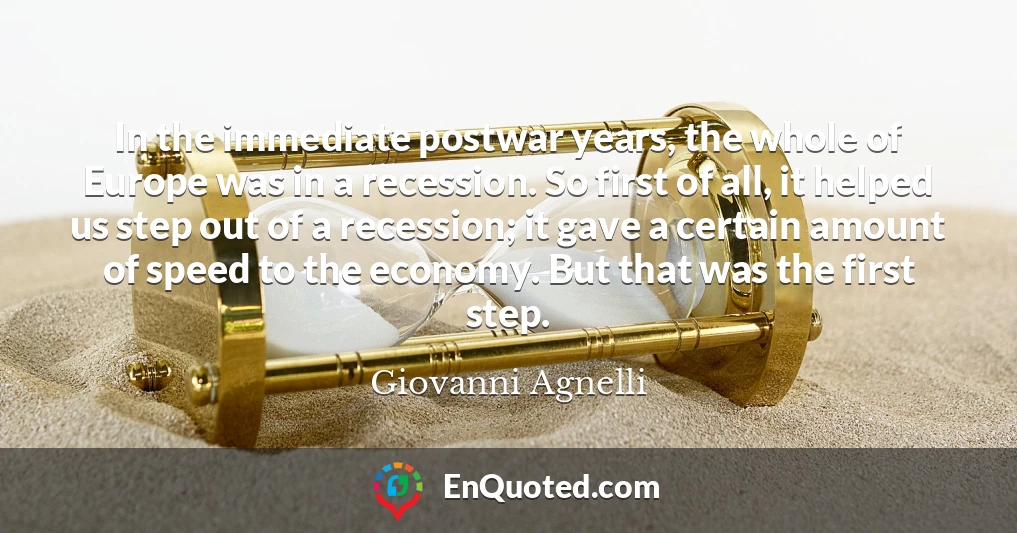 In the immediate postwar years, the whole of Europe was in a recession. So first of all, it helped us step out of a recession; it gave a certain amount of speed to the economy. But that was the first step.