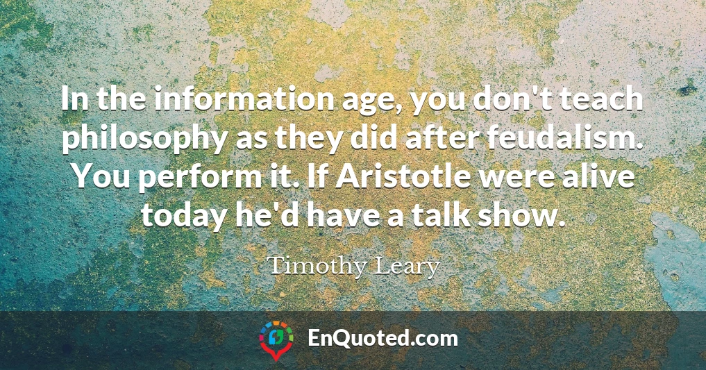 In the information age, you don't teach philosophy as they did after feudalism. You perform it. If Aristotle were alive today he'd have a talk show.