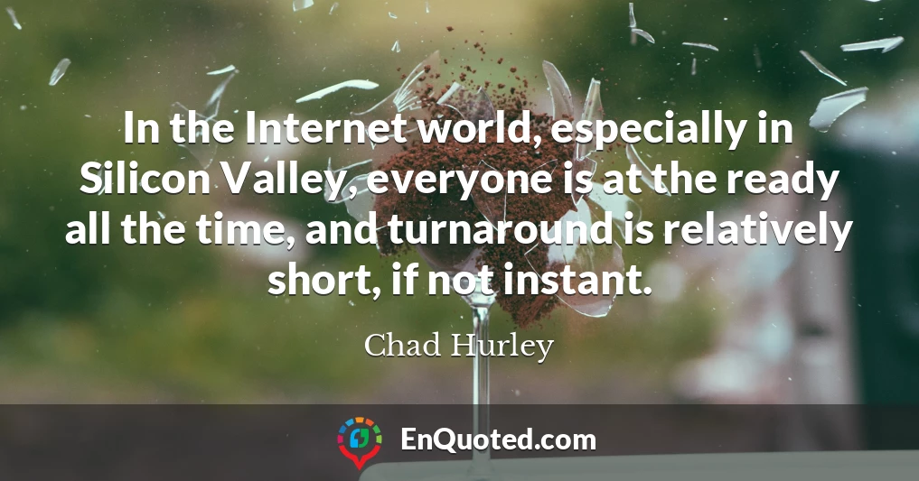 In the Internet world, especially in Silicon Valley, everyone is at the ready all the time, and turnaround is relatively short, if not instant.