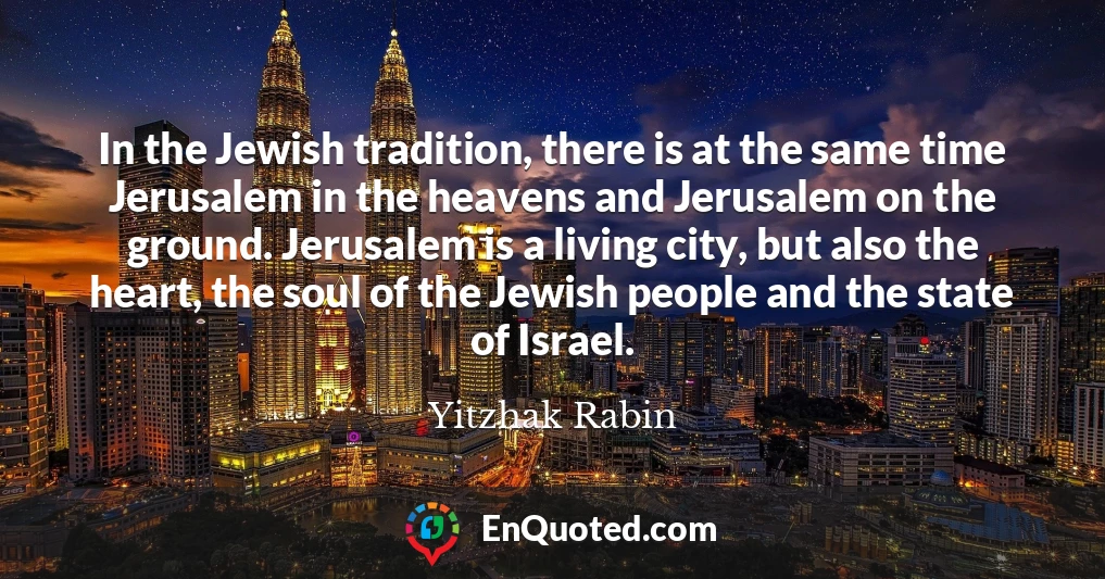 In the Jewish tradition, there is at the same time Jerusalem in the heavens and Jerusalem on the ground. Jerusalem is a living city, but also the heart, the soul of the Jewish people and the state of Israel.