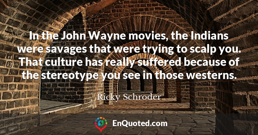 In the John Wayne movies, the Indians were savages that were trying to scalp you. That culture has really suffered because of the stereotype you see in those westerns.