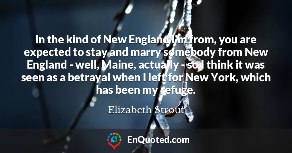 In the kind of New England I'm from, you are expected to stay and marry somebody from New England - well, Maine, actually - so I think it was seen as a betrayal when I left for New York, which has been my refuge.