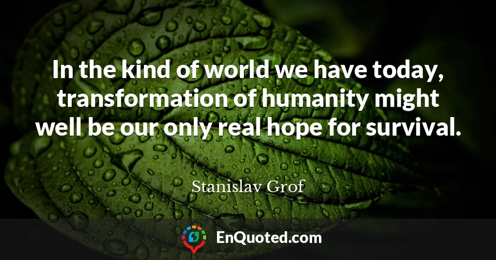 In the kind of world we have today, transformation of humanity might well be our only real hope for survival.