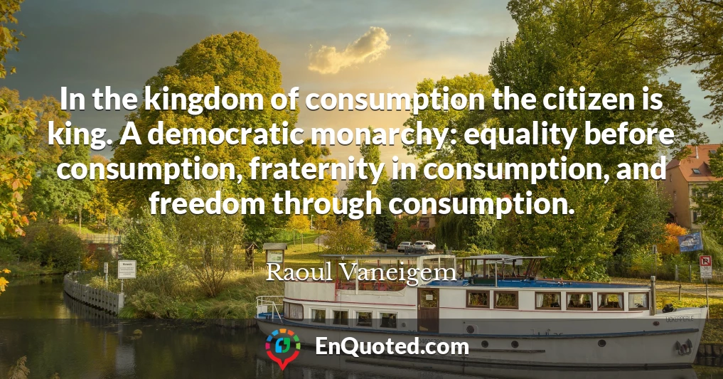 In the kingdom of consumption the citizen is king. A democratic monarchy: equality before consumption, fraternity in consumption, and freedom through consumption.